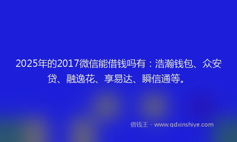 2025年的2017微信能借钱吗有：浩瀚钱包、众安贷、融逸花、享易达、瞬信通等。