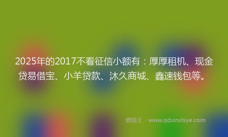 2025年的2017不看征信小额有：厚厚租机、现金贷易借宝、小羊贷款、沐久商城、鑫速钱包等。