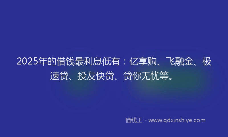 2025年的借钱最利息低有：亿享购、飞融金、极速贷、投友快贷、贷你无忧等。