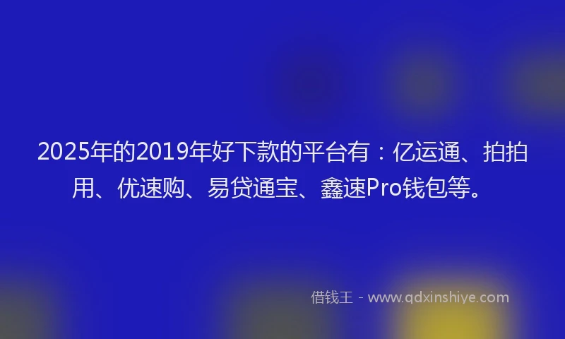 2025年的2019年好下款的平台有：亿运通、拍拍用、优速购、易贷通宝、鑫速Pro钱包等。