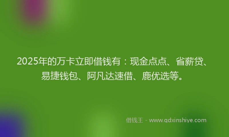 2025年的万卡立即借钱有：现金点点、省薪贷、易捷钱包、阿凡达速借、鹿优选等。