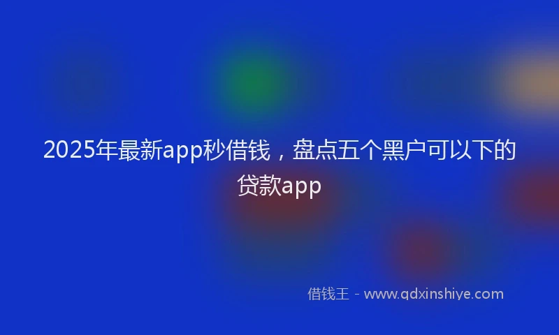 2025年最新app秒借钱，盘点五个黑户可以下的贷款app