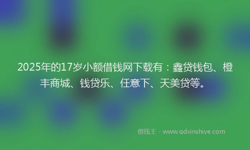 2025年的17岁小额借钱网下载有：鑫贷钱包、橙丰商城、钱贷乐、任意下、天美贷等。
