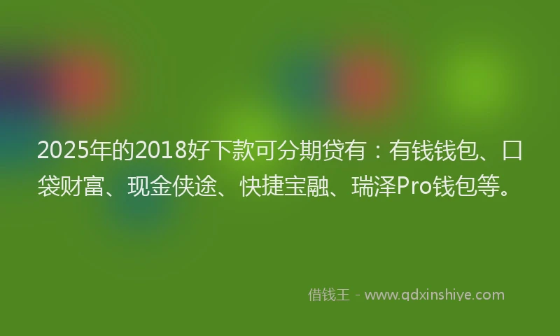 2025年的2018好下款可分期贷有：有钱钱包、口袋财富、现金侠途、快捷宝融、瑞泽Pro钱包等。