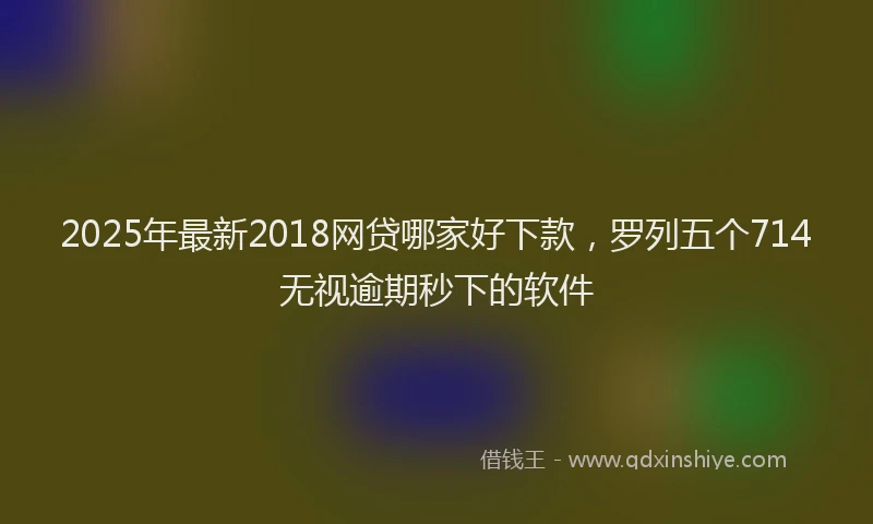 2025年最新2018网贷哪家好下款，罗列五个714无视逾期秒下的软件