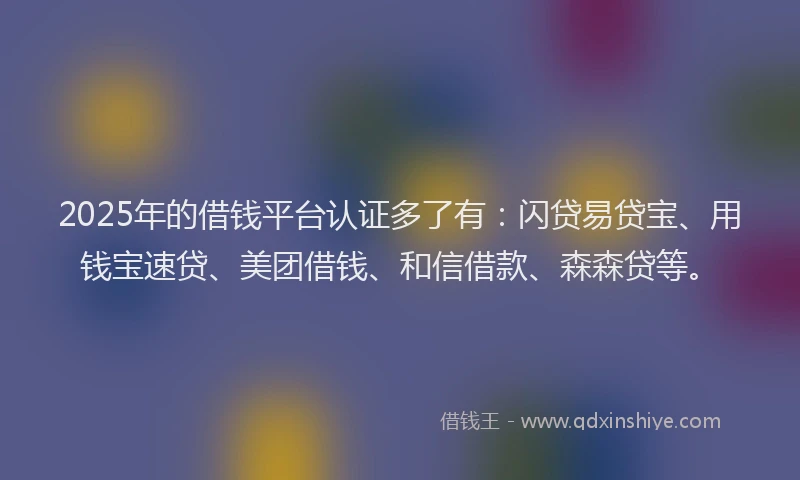 2025年的借钱平台认证多了有：闪贷易贷宝、用钱宝速贷、美团借钱、和信借款、森森贷等。