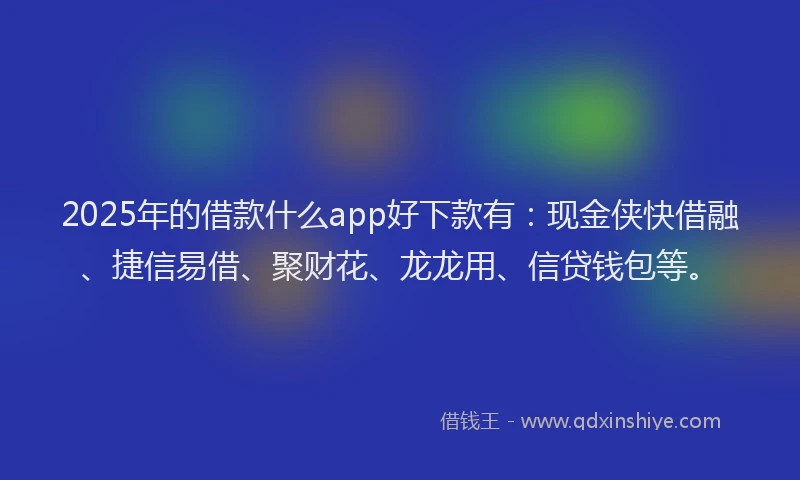 2025年的借款什么app好下款有：现金侠快借融、捷信易借、聚财花、龙龙用、信贷钱包等。
