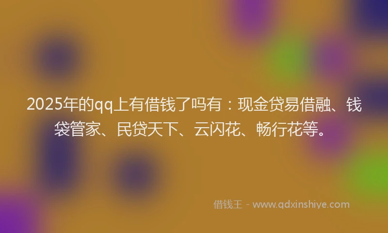 2025年的qq上有借钱了吗有：现金贷易借融、钱袋管家、民贷天下、云闪花、畅行花等。