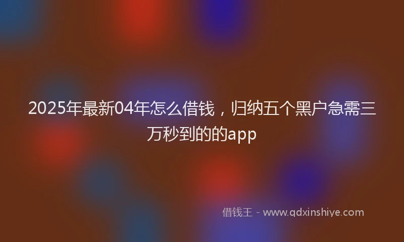 2025年最新04年怎么借钱，归纳五个黑户急需三万秒到的的app