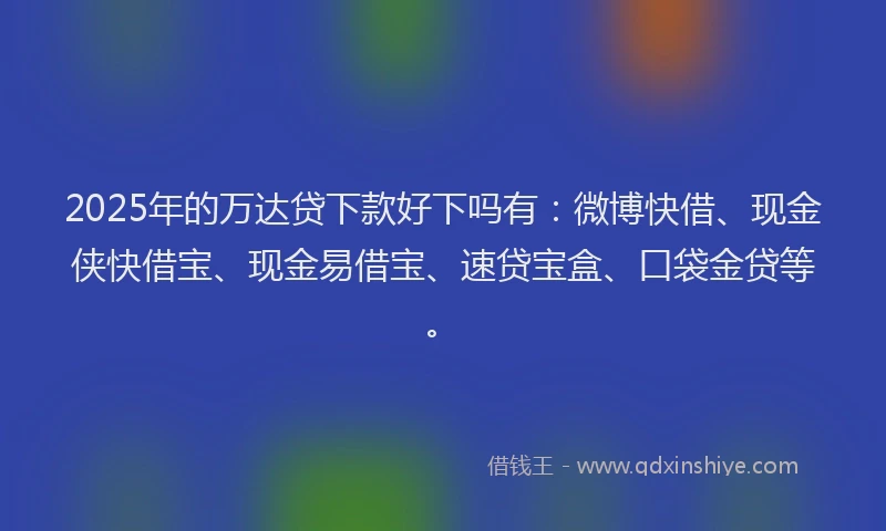 2025年的万达贷下款好下吗有：微博快借、现金侠快借宝、现金易借宝、速贷宝盒、口袋金贷等。
