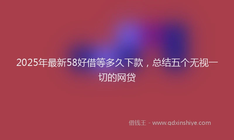 2025年最新58好借等多久下款，总结五个无视一切的网贷