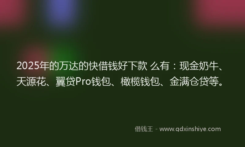2025年的万达的快借钱好下款 么有：现金奶牛、天源花、翼贷Pro钱包、橄榄钱包、金满仓贷等。