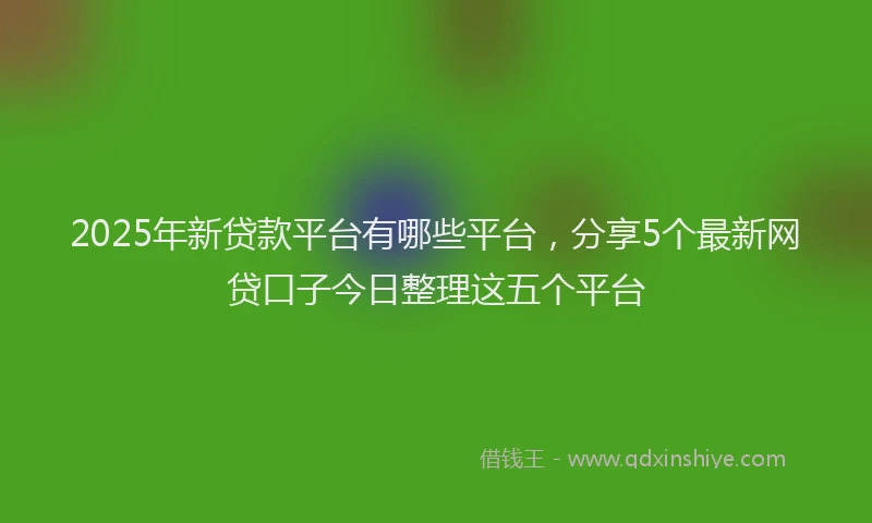2025年新贷款平台有哪些平台，分享5个最新网贷口子今日整理这五个平台