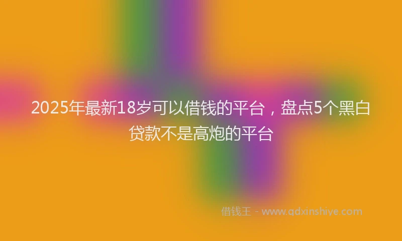 2025年最新18岁可以借钱的平台，盘点5个黑白贷款不是高炮的平台