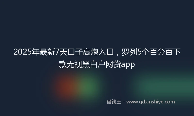 2025年最新7天口子高炮入口，罗列5个百分百下款无视黑白户网贷app