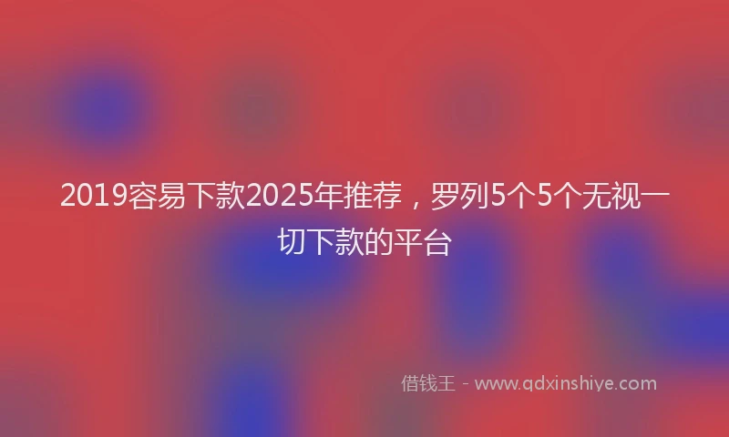 2019容易下款2025年推荐，罗列5个5个无视一切下款的平台