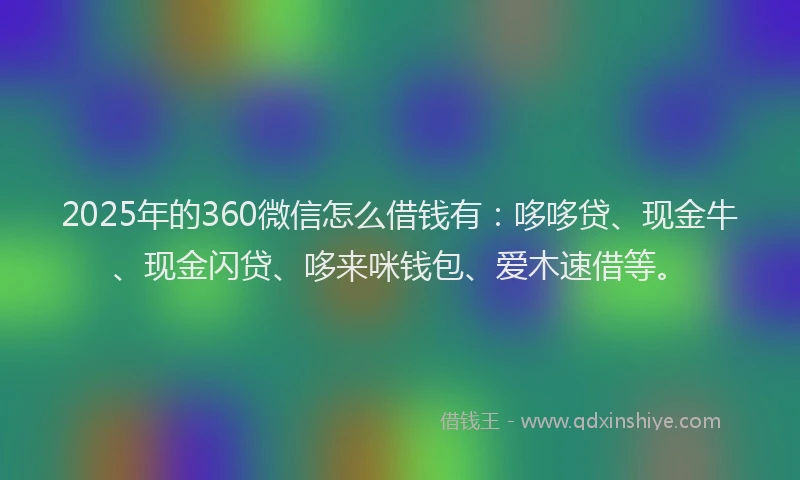 2025年的360微信怎么借钱有：哆哆贷、现金牛、现金闪贷、哆来咪钱包、爱木速借等。