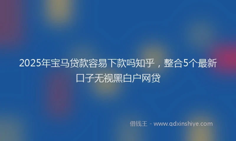 2025年宝马贷款容易下款吗知乎，整合5个最新口子无视黑白户网贷