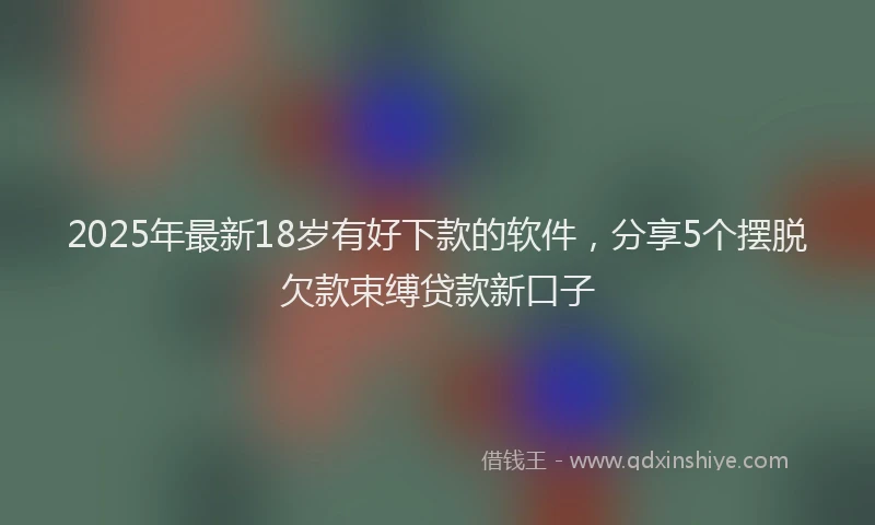 2025年最新18岁有好下款的软件，分享5个摆脱欠款束缚贷款新口子