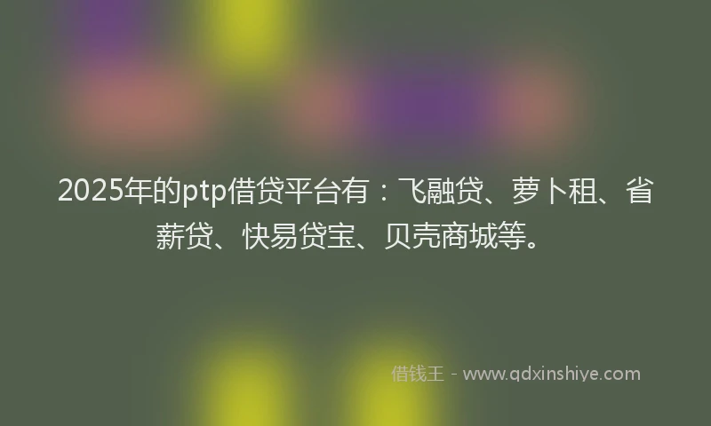 2025年的ptp借贷平台有：飞融贷、萝卜租、省薪贷、快易贷宝、贝壳商城等。