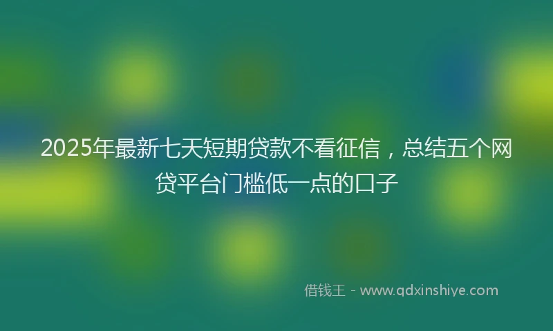 2025年最新七天短期贷款不看征信，总结五个网贷平台门槛低一点的口子