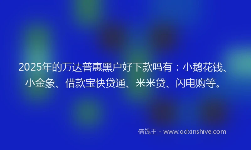 2025年的万达普惠黑户好下款吗有：小鹅花钱、小金象、借款宝快贷通、米米贷、闪电购等。