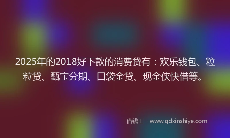 2025年的2018好下款的消费贷有：欢乐钱包、粒粒贷、甄宝分期、口袋金贷、现金侠快借等。