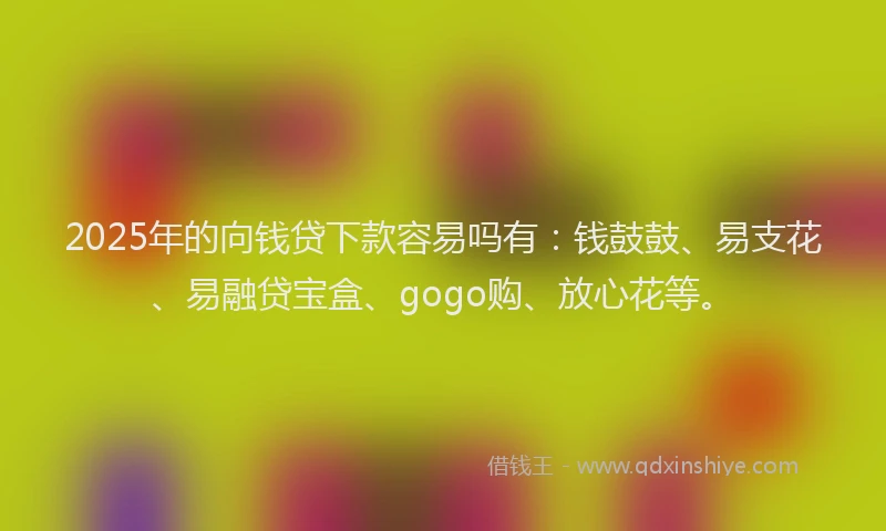 2025年的向钱贷下款容易吗有：钱鼓鼓、易支花、易融贷宝盒、gogo购、放心花等。