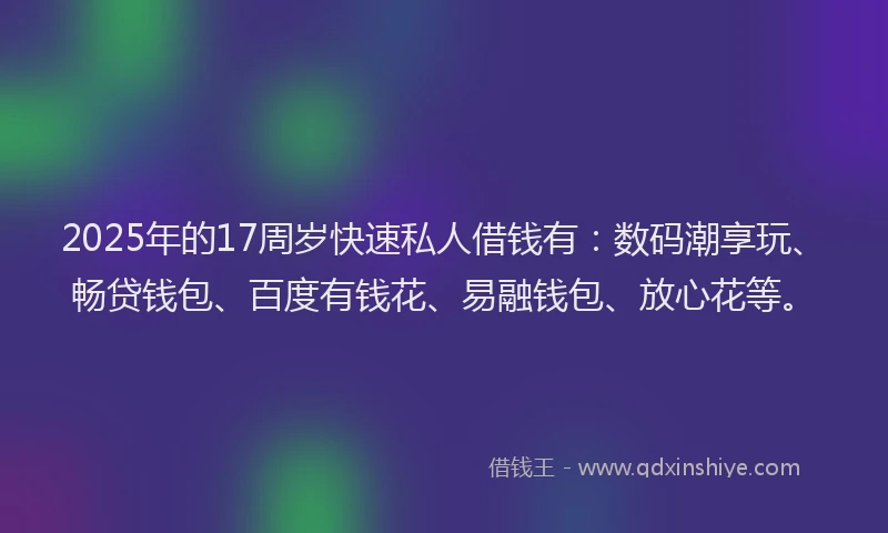 2025年的17周岁快速私人借钱有：数码潮享玩、畅贷钱包、百度有钱花、易融钱包、放心花等。