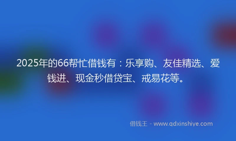 2025年的66帮忙借钱有：乐享购、友佳精选、爱钱进、现金秒借贷宝、戒易花等。