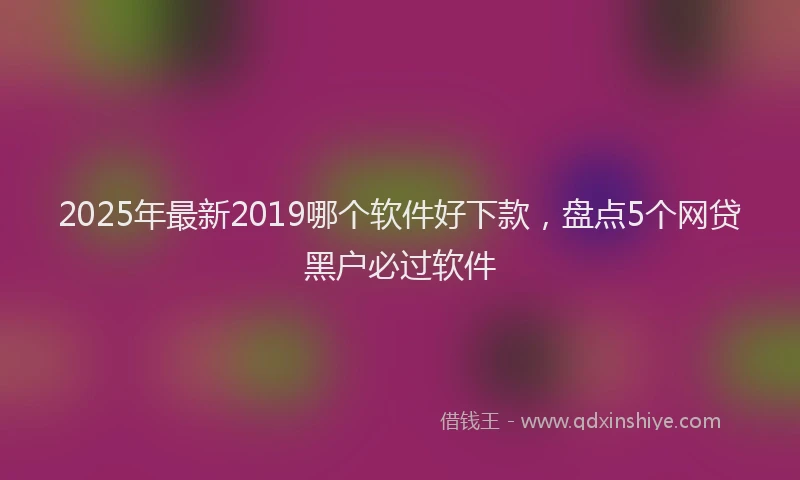 2025年最新2019哪个软件好下款，盘点5个网贷黑户必过软件