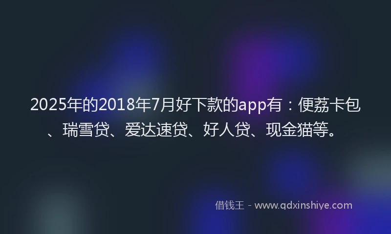2025年的2018年7月好下款的app有：便荔卡包、瑞雪贷、爱达速贷、好人贷、现金猫等。