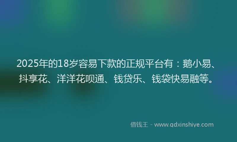 2025年的18岁容易下款的正规平台有：鹅小易、抖享花、洋洋花呗通、钱贷乐、钱袋快易融等。