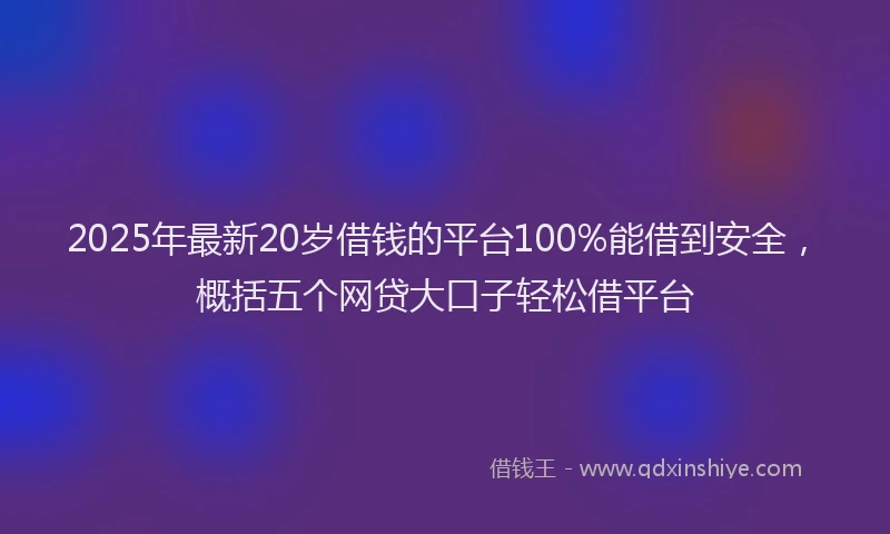 2025年最新20岁借钱的平台100%能借到安全，概括五个网贷大口子轻松借平台