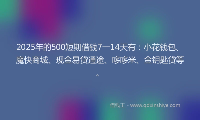 2025年的500短期借钱7一14天有：小花钱包、魔快商城、现金易贷通途、哆哆米、金钥匙贷等。