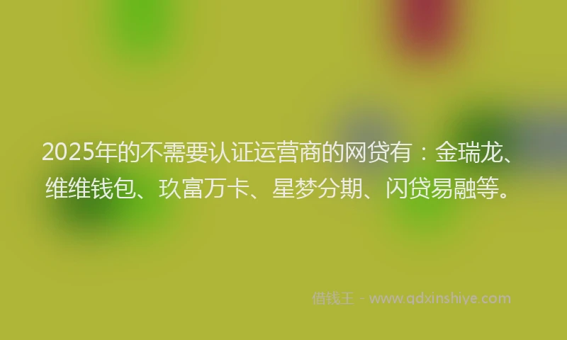 2025年的不需要认证运营商的网贷有：金瑞龙、维维钱包、玖富万卡、星梦分期、闪贷易融等。