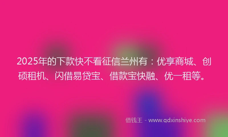 2025年的下款快不看征信兰州有：优享商城、创硕租机、闪借易贷宝、借款宝快融、优一租等。
