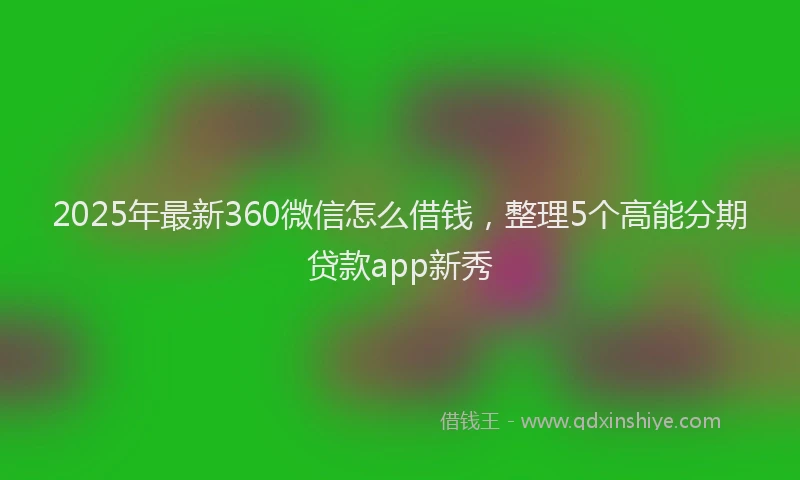 2025年最新360微信怎么借钱，整理5个高能分期贷款app新秀