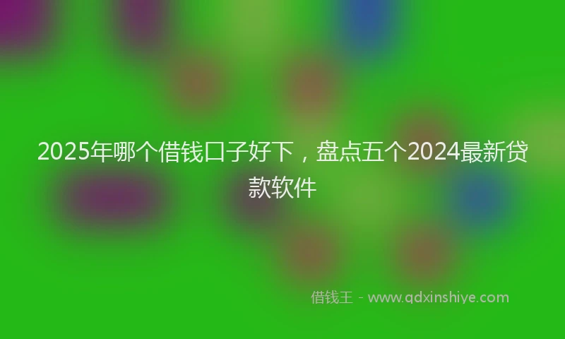 2025年哪个借钱口子好下，盘点五个2024最新贷款软件