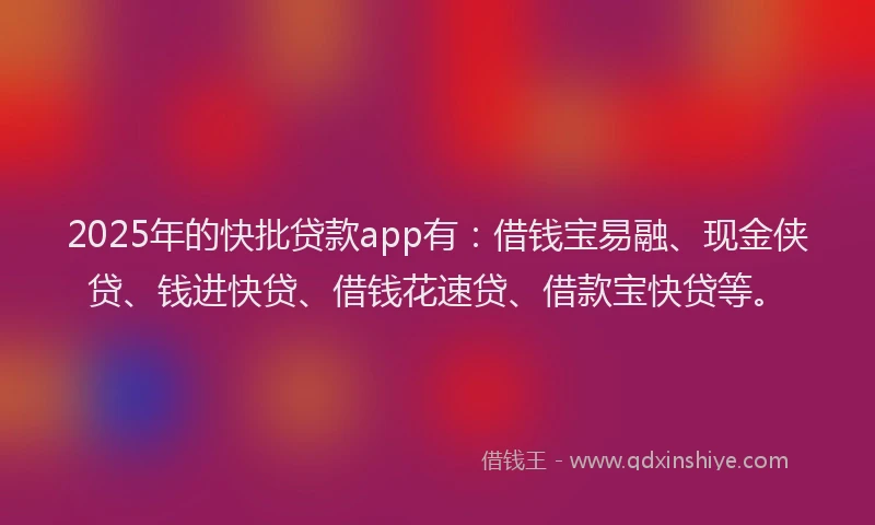2025年的快批贷款app有：借钱宝易融、现金侠贷、钱进快贷、借钱花速贷、借款宝快贷等。