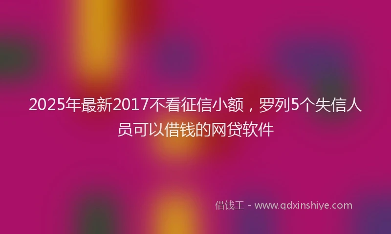 2025年最新2017不看征信小额，罗列5个失信人员可以借钱的网贷软件