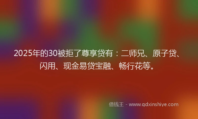 2025年的30被拒了尊享贷有：二师兄、原子贷、闪用、现金易贷宝融、畅行花等。