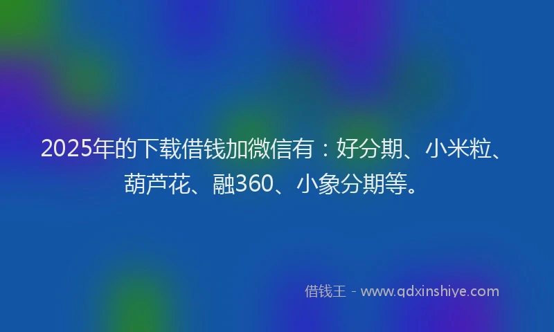 2025年的下载借钱加微信有：好分期、小米粒、葫芦花、融360、小象分期等。