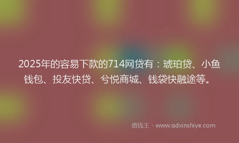 2025年的容易下款的714网贷有：琥珀贷、小鱼钱包、投友快贷、兮悦商城、钱袋快融途等。