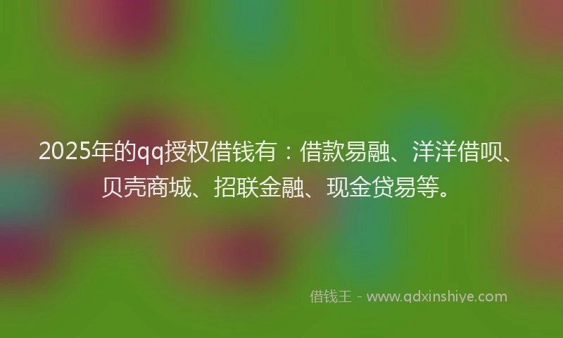 2025年的qq授权借钱有：借款易融、洋洋借呗、贝壳商城、招联金融、现金贷易等。