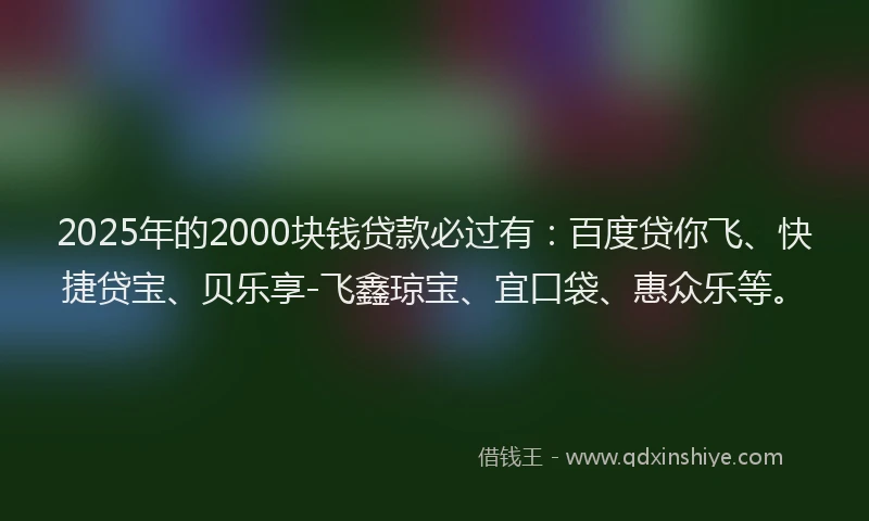 2025年的2000块钱贷款必过有：百度贷你飞、快捷贷宝、贝乐享-飞鑫琼宝、宜口袋、惠众乐等。