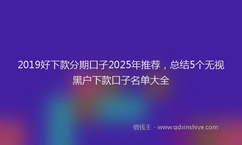 2019好下款分期口子2025年推荐，总结5个无视黑户下款口子名单大全
