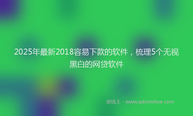 2025年最新2018容易下款的软件，梳理5个无视黑白的网贷软件