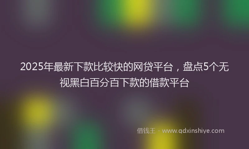 2025年最新下款比较快的网贷平台，盘点5个无视黑白百分百下款的借款平台