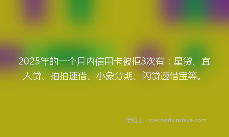 2025年的一个月内信用卡被拒3次有：星贷、宜人贷、拍拍速借、小象分期、闪贷速借宝等。